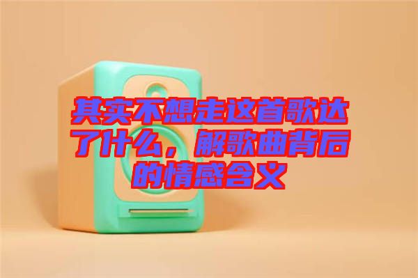 其實(shí)不想走這首歌達(dá)了什么，解歌曲背后的情感含義