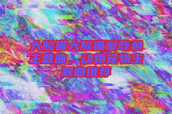 大臉貓大臉貓愛吃魚主題曲，動(dòng)物寵物主題曲推薦