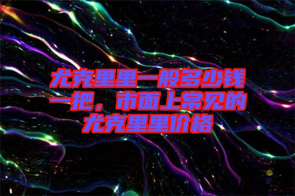尤克里里一般多少錢一把，市面上常見的尤克里里價格