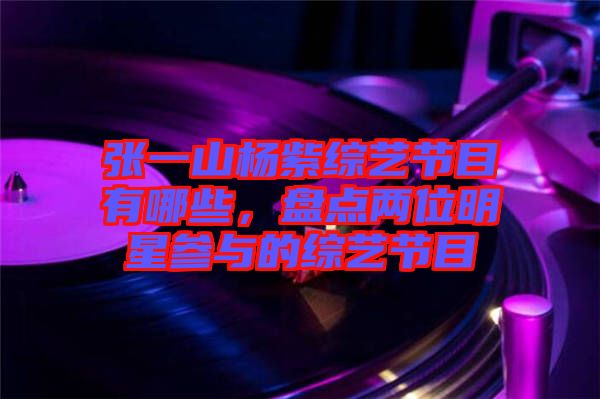 張一山楊紫綜藝節(jié)目有哪些，盤點兩位明星參與的綜藝節(jié)目