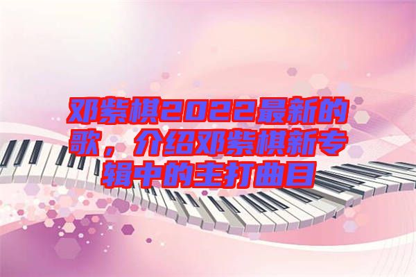 鄧紫棋2022最新的歌，介紹鄧紫棋新專輯中的主打曲目