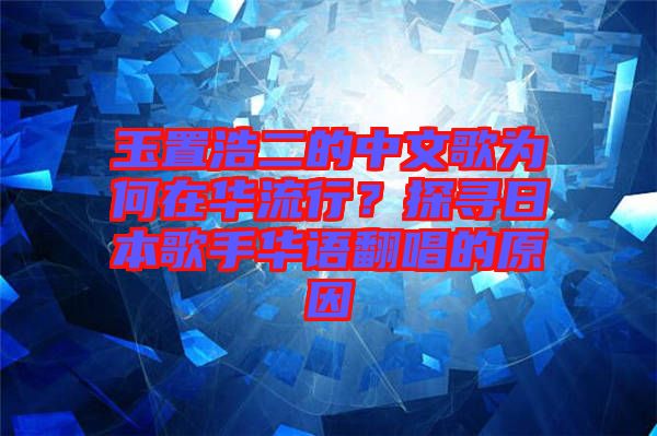 玉置浩二的中文歌為何在華流行？探尋日本歌手華語翻唱的原因