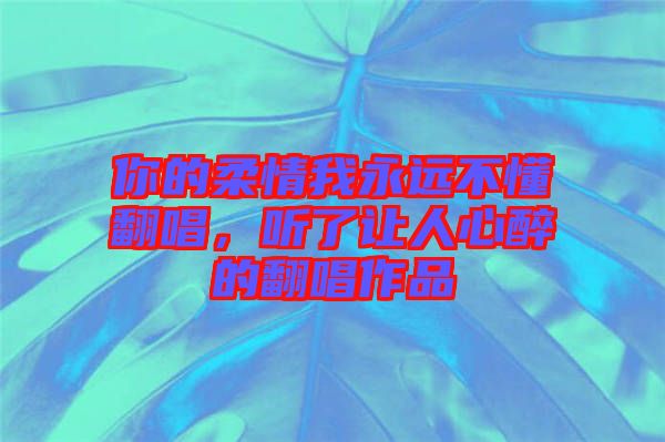 你的柔情我永遠(yuǎn)不懂翻唱，聽(tīng)了讓人心醉的翻唱作品