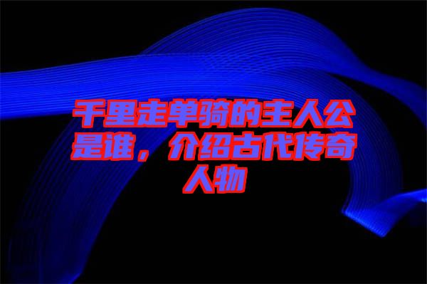 千里走單騎的主人公是誰，介紹古代傳奇人物