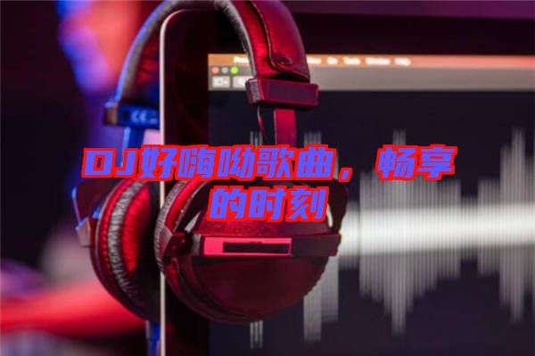 DJ好嗨呦歌曲，暢享的時刻