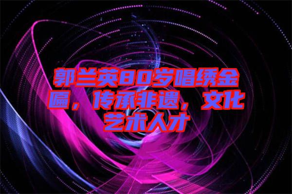 郭蘭英80歲唱繡金匾，傳承非遺，文化藝術人才