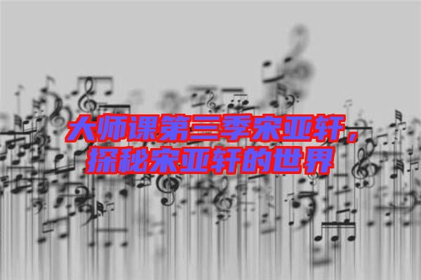 大師課第三季宋亞軒，探秘宋亞軒的世界