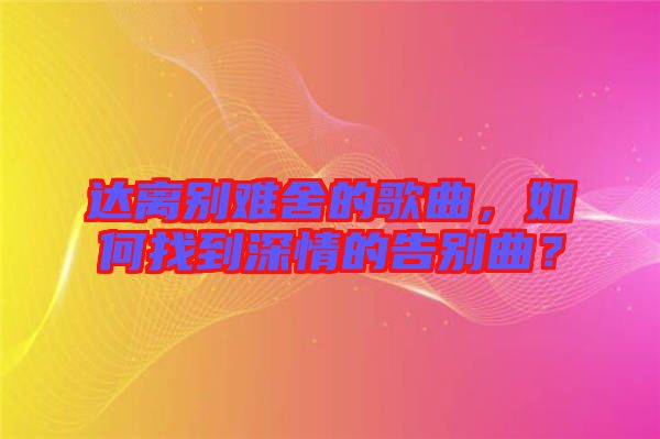 達(dá)離別難舍的歌曲，如何找到深情的告別曲？
