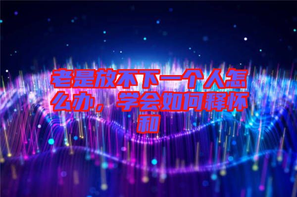 老是放不下一個(gè)人怎么辦，學(xué)會如何釋懷和