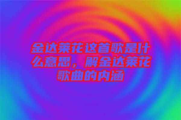 金達(dá)萊花這首歌是什么意思，解金達(dá)萊花歌曲的內(nèi)涵