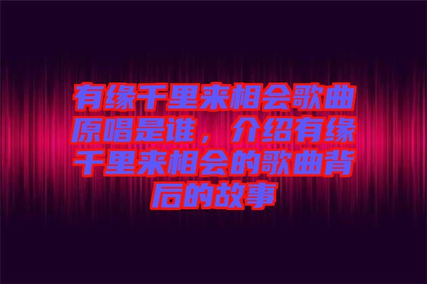有緣千里來相會歌曲原唱是誰，介紹有緣千里來相會的歌曲背后的故事