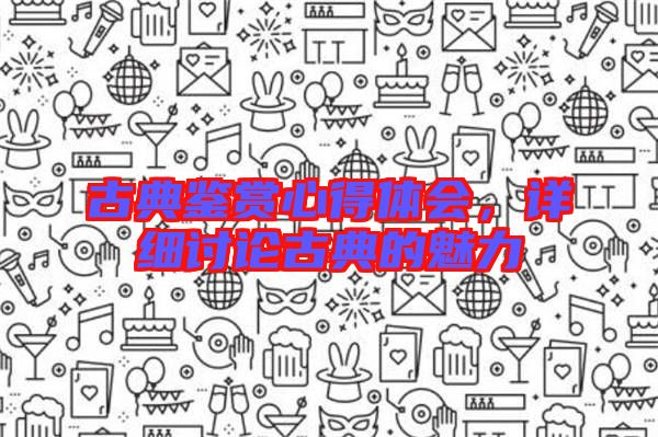 古典鑒賞心得體會(huì)，詳細(xì)討論古典的魅力