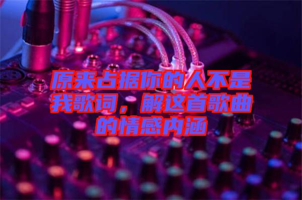 原來占據(jù)你的人不是我歌詞，解這首歌曲的情感內涵