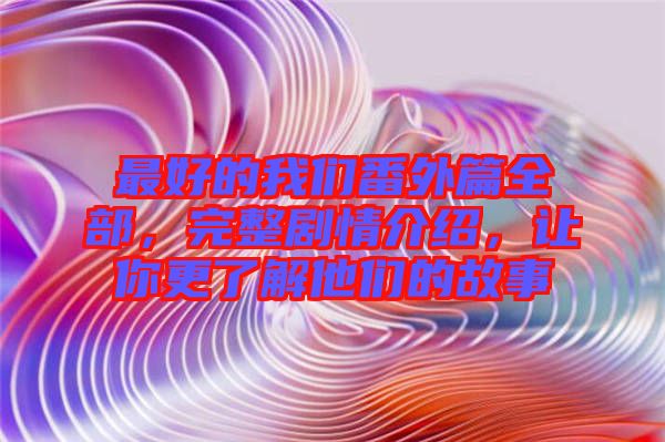 最好的我們番外篇全部，完整劇情介紹，讓你更了解他們的故事