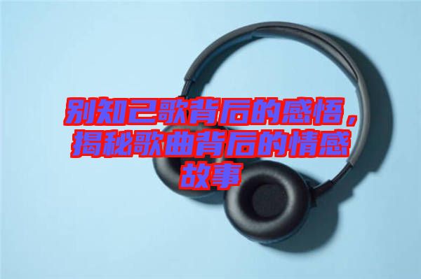 別知己歌背后的感悟，揭秘歌曲背后的情感故事