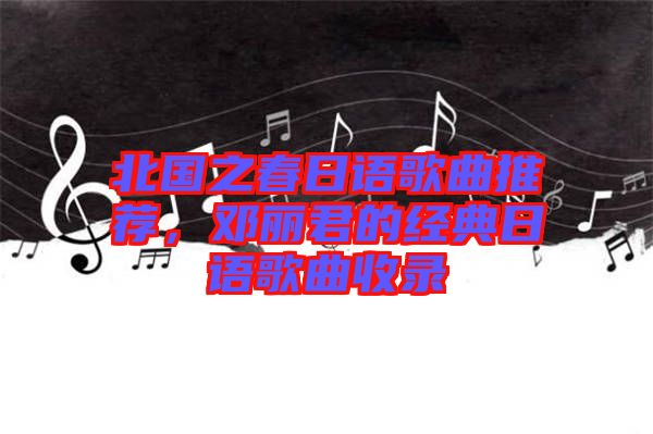 北國(guó)之春日語(yǔ)歌曲推薦，鄧麗君的經(jīng)典日語(yǔ)歌曲收錄