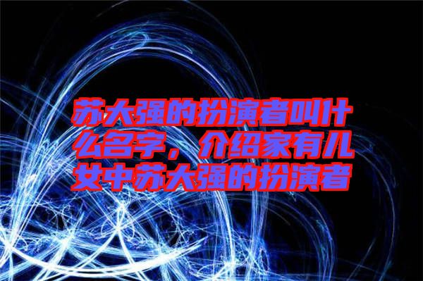 蘇大強的扮演者叫什么名字，介紹家有兒女中蘇大強的扮演者