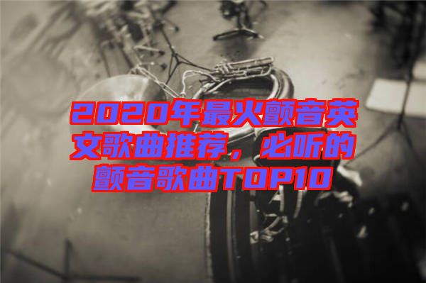 2020年最火顫音英文歌曲推薦，必聽的顫音歌曲TOP10