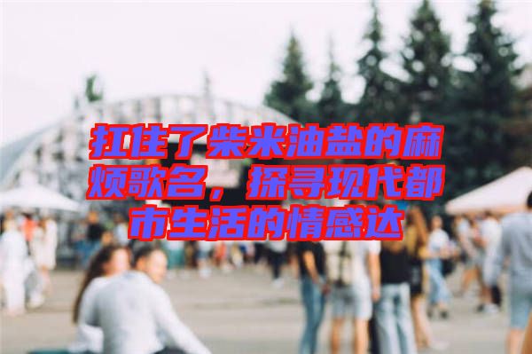 扛住了柴米油鹽的麻煩歌名，探尋現(xiàn)代都市生活的情感達(dá)