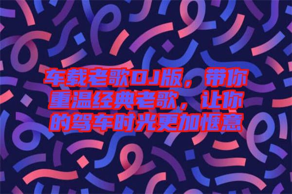 車載老歌DJ版，帶你重溫經(jīng)典老歌，讓你的駕車時(shí)光更加愜意