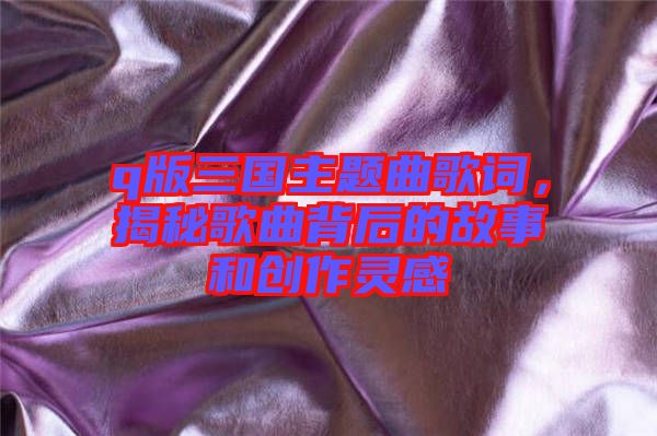 q版三國主題曲歌詞，揭秘歌曲背后的故事和創(chuàng)作靈感