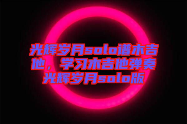 光輝歲月solo譜木吉他，學(xué)習(xí)木吉他彈奏光輝歲月solo版
