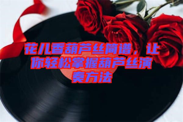 花兒香葫蘆絲簡(jiǎn)譜，讓你輕松掌握葫蘆絲演奏方法