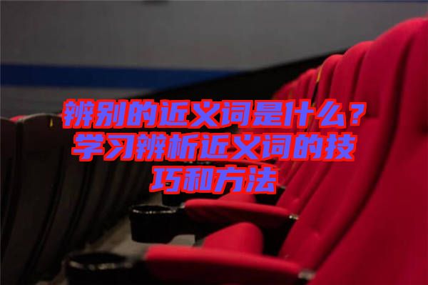 辨別的近義詞是什么？學(xué)習(xí)辨析近義詞的技巧和方法