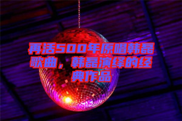 再活500年原唱韓磊歌曲，韓磊演繹的經(jīng)典作品