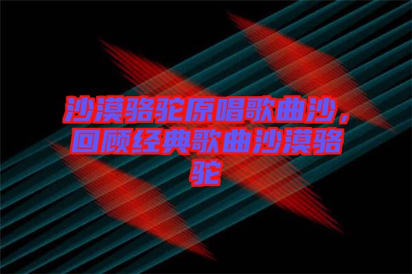 沙漠駱駝原唱歌曲沙，回顧經(jīng)典歌曲沙漠駱駝