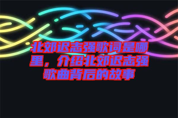北郊遲志強(qiáng)歌詞是哪里，介紹北郊遲志強(qiáng)歌曲背后的故事