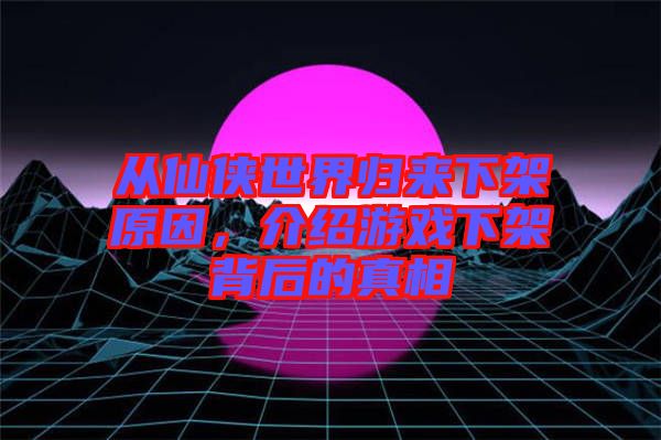 從仙俠世界歸來(lái)下架原因，介紹游戲下架背后的真相