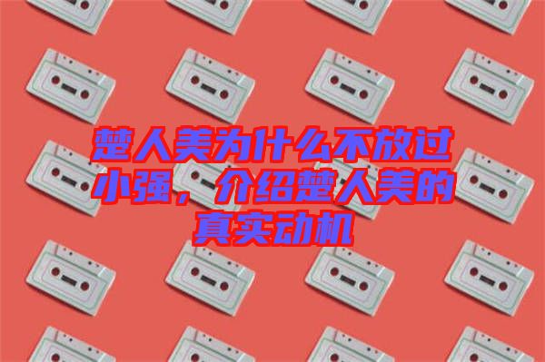 楚人美為什么不放過小強(qiáng)，介紹楚人美的真實(shí)動(dòng)機(jī)