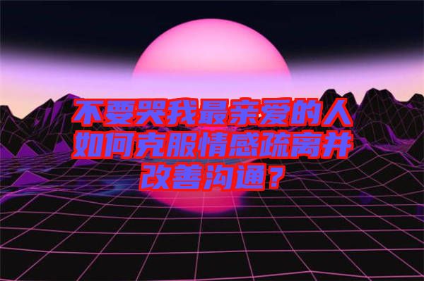 不要哭我最親愛(ài)的人如何克服情感疏離并改善溝通？