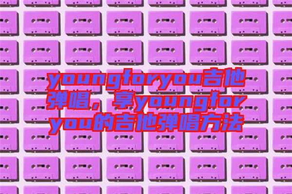 youngforyou吉他彈唱，享youngforyou的吉他彈唱方法