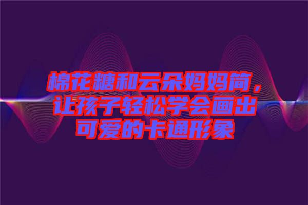 棉花糖和云朵媽媽簡，讓孩子輕松學(xué)會畫出可愛的卡通形象
