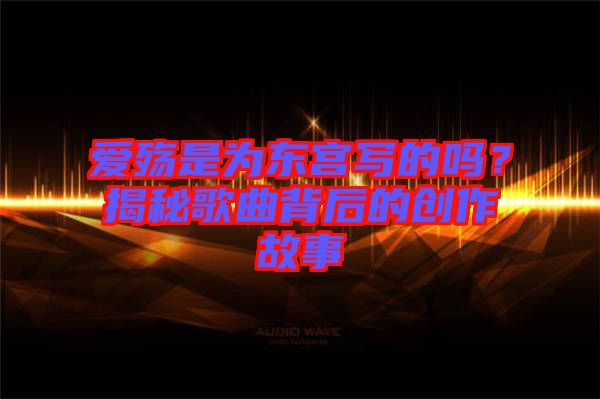 愛殤是為東宮寫的嗎？揭秘歌曲背后的創(chuàng)作故事