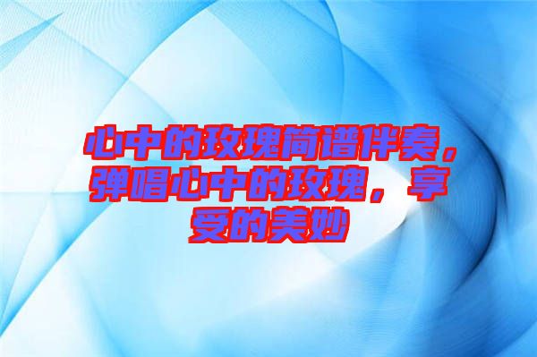 心中的玫瑰簡譜伴奏，彈唱心中的玫瑰，享受的美妙