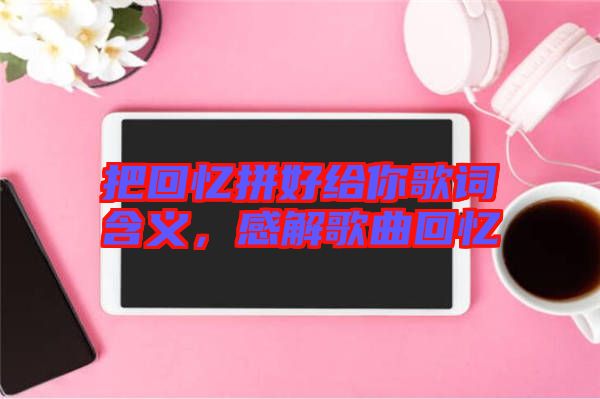 把回憶拼好給你歌詞含義，感解歌曲回憶