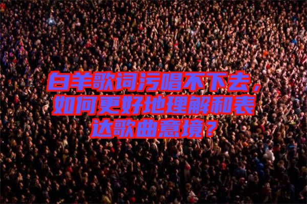 白羊歌詞污唱不下去，如何更好地理解和表達歌曲意境？