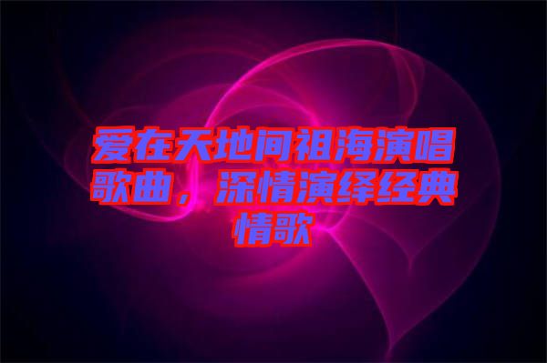 愛(ài)在天地間祖海演唱歌曲，深情演繹經(jīng)典情歌
