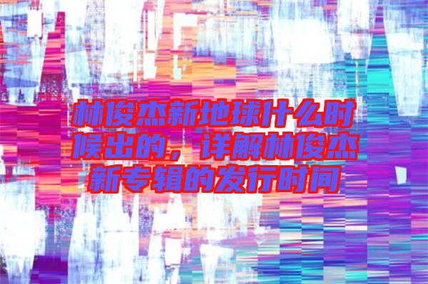 林俊杰新地球什么時候出的，詳解林俊杰新專輯的發(fā)行時間
