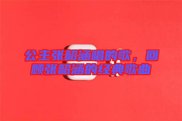 公主張韶涵唱的歌，回顧張韶涵的經(jīng)典歌曲