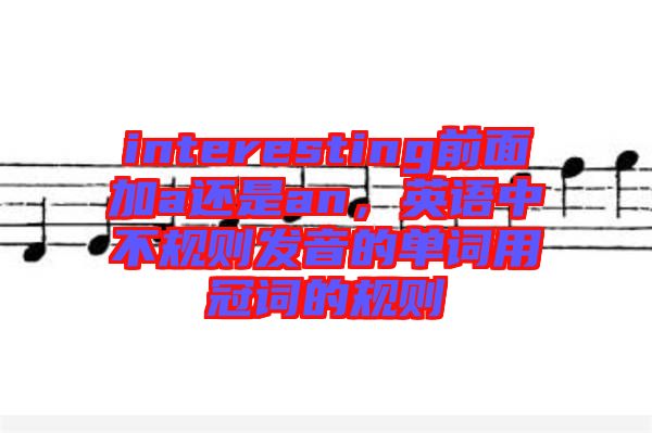 interesting前面加a還是an，英語中不規(guī)則發(fā)音的單詞用冠詞的規(guī)則