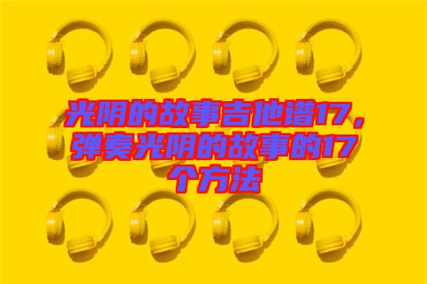 光陰的故事吉他譜17，彈奏光陰的故事的17個方法