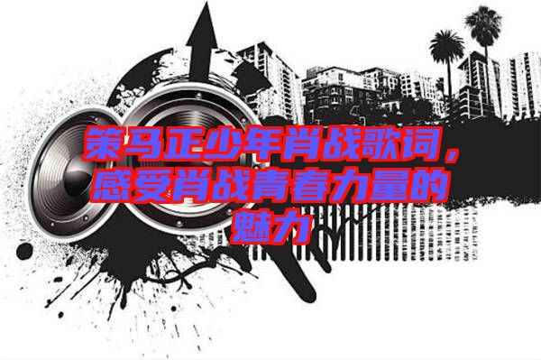 策馬正少年肖戰(zhàn)歌詞，感受肖戰(zhàn)青春力量的魅力
