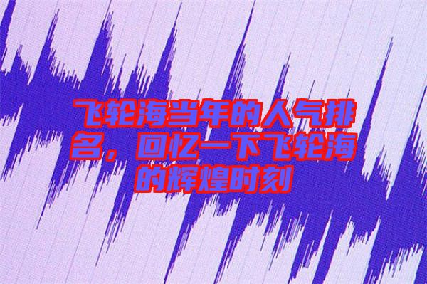 飛輪海當年的人氣排名，回憶一下飛輪海的輝煌時刻