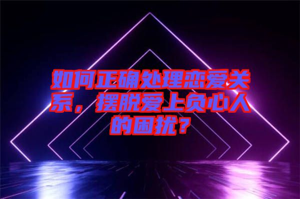 如何正確處理戀愛關系，擺脫愛上負心人的困擾？