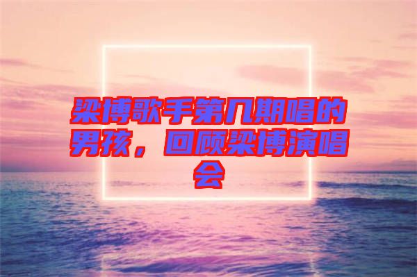 梁博歌手第幾期唱的男孩，回顧梁博演唱會(huì)