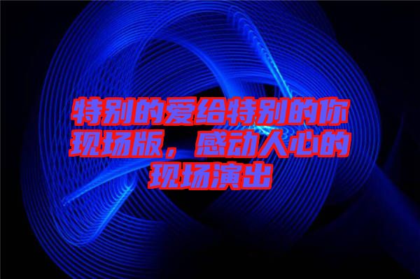 特別的愛給特別的你現(xiàn)場(chǎng)版，感動(dòng)人心的現(xiàn)場(chǎng)演出